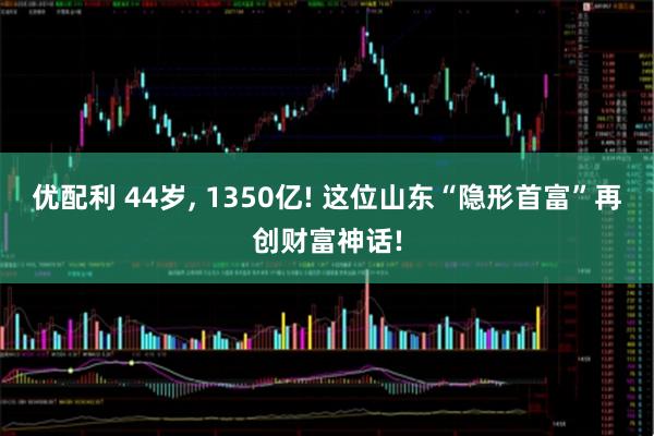 优配利 44岁, 1350亿! 这位山东“隐形首富”再创财富神话!