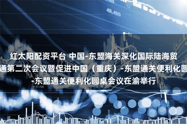 红太阳配资平台 中国-东盟海关深化国际陆海贸易新通道互联互通第二次会议暨促进中国（重庆）-东盟通关便利化圆桌会议在渝举行