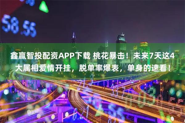 鑫赢智投配资APP下载 桃花暴击！未来7天这4大属相爱情开挂，脱单率爆表，单身的速看！