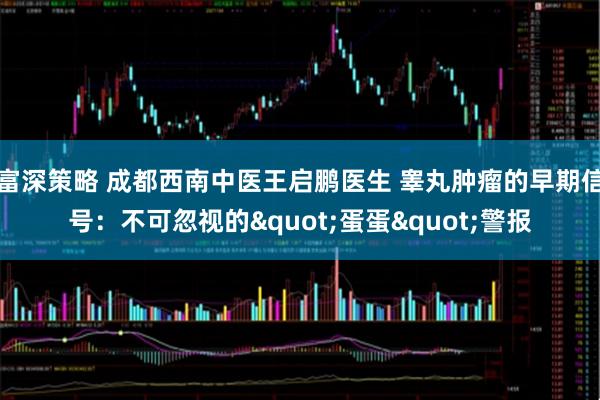 富深策略 成都西南中医王启鹏医生 睾丸肿瘤的早期信号:不可忽视的"蛋蛋"警报