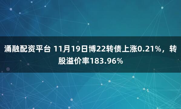 涌融配资平台 11月19日博22转债上涨0.21%，转股溢价率183.96%