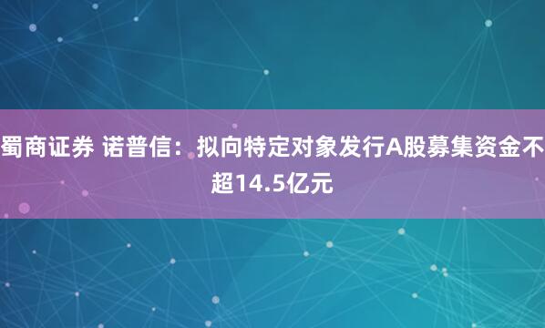 蜀商证券 诺普信：拟向特定对象发行A股募集资金不超14.5亿元