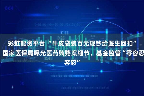 彩虹配资平台 “牛皮袋装百元现钞给医生回扣”，国家医保局曝光医药贿赂案细节，基金监管“零容忍”