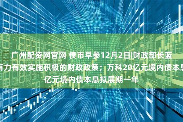 广州配资网官网 债市早参12月2日|财政部长蓝佛安：更加有力有效实施积极的财政政策；万科20亿元境内债本息拟展期一年