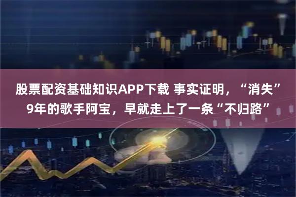 股票配资基础知识APP下载 事实证明，“消失”9年的歌手阿宝，早就走上了一条“不归路”