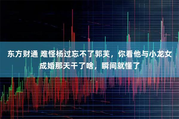 东方财通 难怪杨过忘不了郭芙，你看他与小龙女成婚那天干了啥，瞬间就懂了