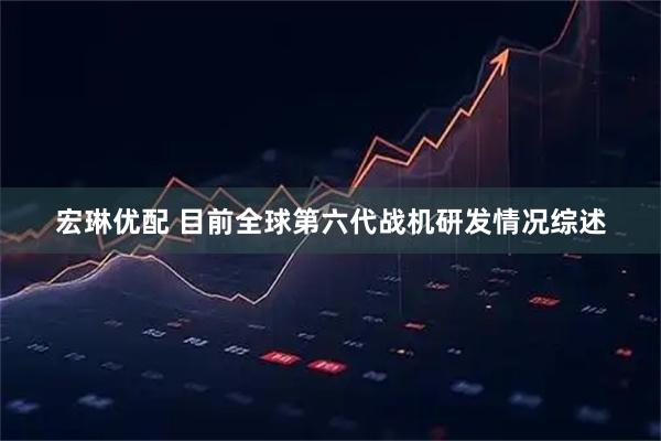 宏琳优配 目前全球第六代战机研发情况综述