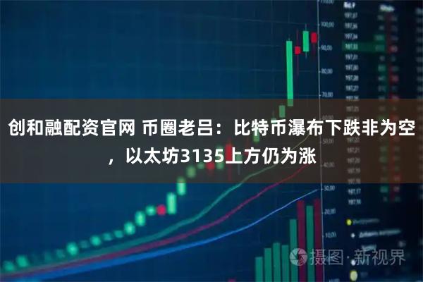 创和融配资官网 币圈老吕：比特币瀑布下跌非为空，以太坊3135上方仍为涨
