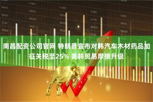 南昌配资公司官网 特朗普宣布对韩汽车木材药品加征关税至25% 美韩贸易摩擦升级