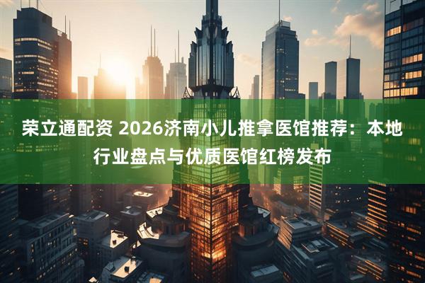 荣立通配资 2026济南小儿推拿医馆推荐：本地行业盘点与优质医馆红榜发布
