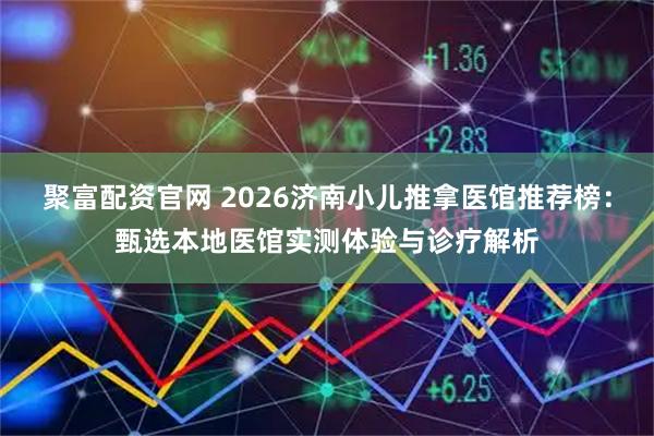 聚富配资官网 2026济南小儿推拿医馆推荐榜：甄选本地医馆实测体验与诊疗解析