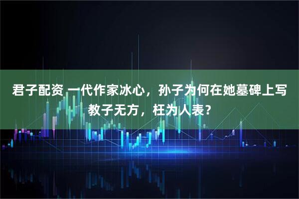 君子配资 一代作家冰心，孙子为何在她墓碑上写教子无方，枉为人表？