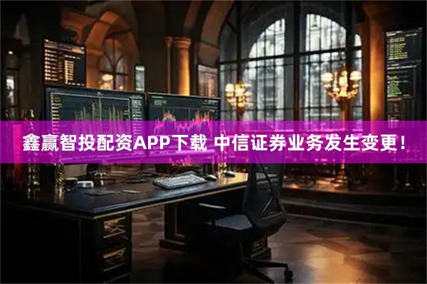鑫赢智投配资APP下载 中信证券业务发生变更!