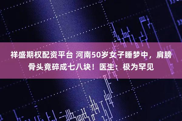 祥盛期权配资平台 河南50岁女子睡梦中，肩膀骨头竟碎成七八块！医生：极为罕见