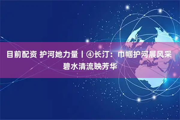 目前配资 护河她力量丨④长汀：巾帼护河展风采 碧水清流映芳华