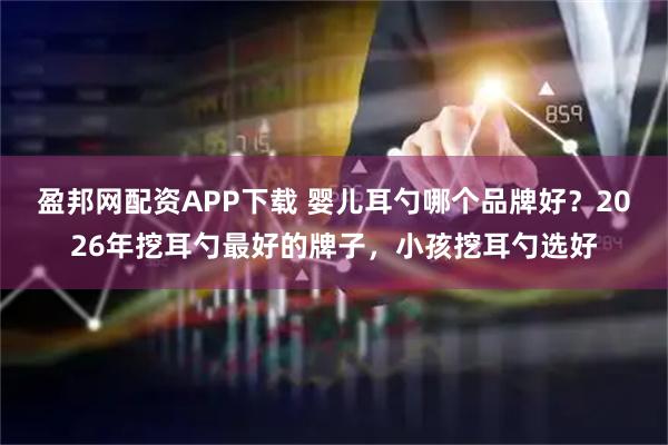 盈邦网配资APP下载 婴儿耳勺哪个品牌好?2026年挖耳勺最好的牌子,小孩挖耳勺选好