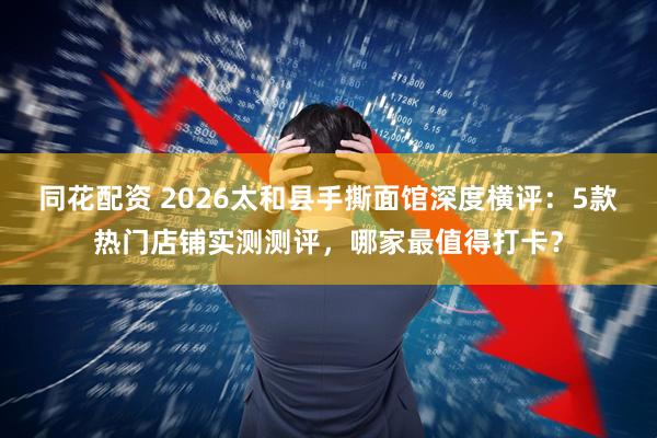 同花配资 2026太和县手撕面馆深度横评：5款热门店铺实测测评，哪家最值得打卡？
