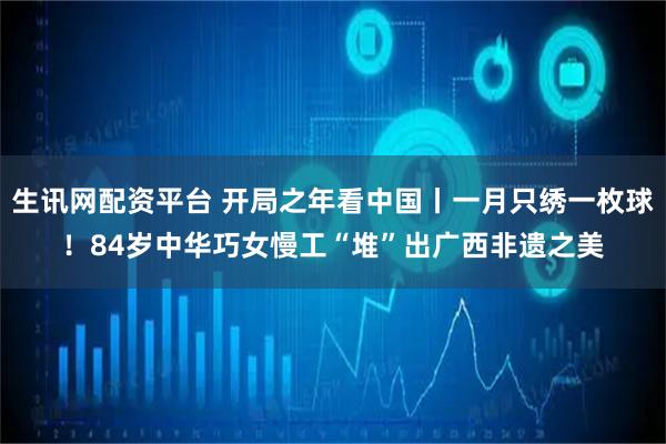 生讯网配资平台 开局之年看中国丨一月只绣一枚球！84岁中华巧女慢工“堆”出广西非遗之美