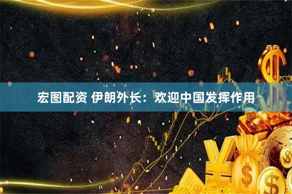 宏图配资 伊朗外长：欢迎中国发挥作用