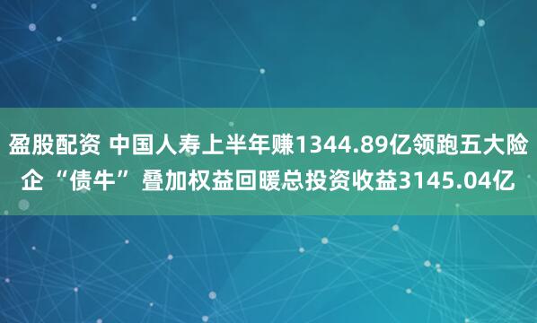 盈股配资 中国人寿上半年赚1344.89亿领跑五大险企 “债牛” 叠加权益回暖总投资收益3145.04亿