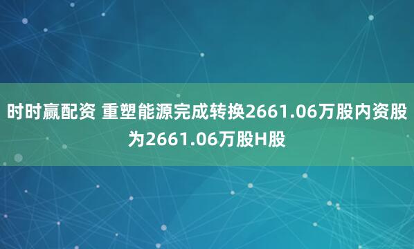 时时赢配资 重塑能源完成转换2661.06万股内资股为2661.06万股H股