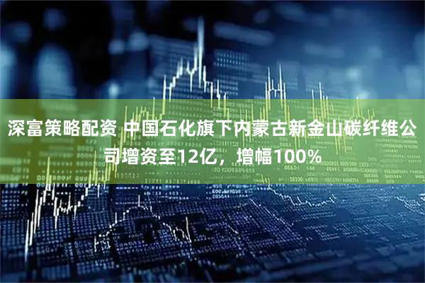 深富策略配资 中国石化旗下内蒙古新金山碳纤维公司增资至12亿，增幅100%