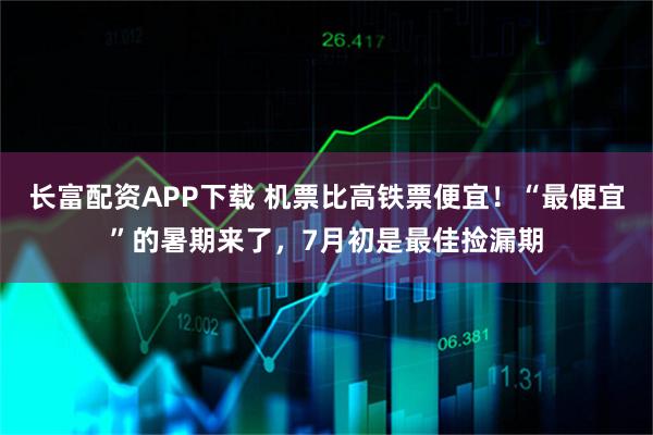 长富配资APP下载 机票比高铁票便宜！“最便宜”的暑期来了，7月初是最佳捡漏期